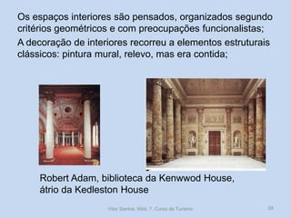 Os espaços interiores são pensados, organizados segundo
critérios geométricos e com preocupações funcionalistas;
A decoração de interiores recorreu a elementos estruturais
clássicos: pintura mural, relevo, mas era contida;

Robert Adam, biblioteca da Kenwwod House,
átrio da Kedleston House
Vítor Santos, Mód. 7, Curso de Turismo

28

 