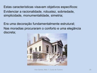 Estas características visavam objetivos específicos:
Evidenciar a racionalidade, robustez, sobriedade,
simplicidade, monumentalidade, simetria;
Era uma decoração fundamentalmente estrutural;
Nas moradias procuraram o conforto e uma elegância
discreta;

Vítor Santos, Mód. 7, Curso de Turismo

29

 