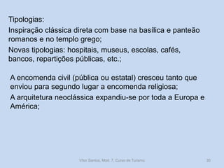 Tipologias:
Inspiração clássica direta com base na basílica e panteão
romanos e no templo grego;
Novas tipologias: hospitais, museus, escolas, cafés,
bancos, repartições públicas, etc.;
A encomenda civil (pública ou estatal) cresceu tanto que
enviou para segundo lugar a encomenda religiosa;
A arquitetura neoclássica expandiu-se por toda a Europa e
América;

Vítor Santos, Mód. 7, Curso de Turismo

30

 