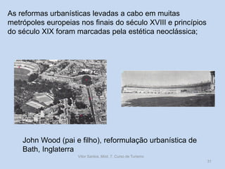 As reformas urbanísticas levadas a cabo em muitas
metrópoles europeias nos finais do século XVIII e princípios
do século XIX foram marcadas pela estética neoclássica;

John Wood (pai e filho), reformulação urbanística de
Bath, Inglaterra
Vítor Santos, Mód. 7, Curso de Turismo
31

 