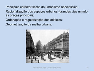 Principais características do urbanismo neoclássico:
Racionalização dos espaços urbanos (grandes vias unindo
as praças principais;
Ordenação e regularização dos edifícios;
Geometrização da malha urbana;

Vítor Santos, Mód. 7, Curso de Turismo

32

 