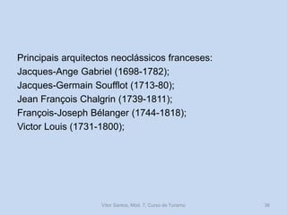 Principais arquitectos neoclássicos franceses:
Jacques-Ange Gabriel (1698-1782);
Jacques-Germain Soufflot (1713-80);
Jean François Chalgrin (1739-1811);
François-Joseph Bélanger (1744-1818);
Victor Louis (1731-1800);

Vítor Santos, Mód. 7, Curso de Turismo

36

 