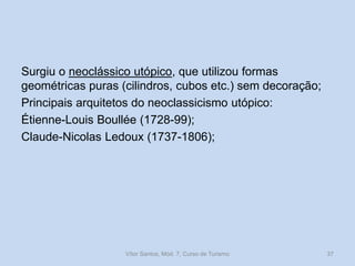 Surgiu o neoclássico utópico, que utilizou formas
geométricas puras (cilindros, cubos etc.) sem decoração;
Principais arquitetos do neoclassicismo utópico:
Étienne-Louis Boullée (1728-99);
Claude-Nicolas Ledoux (1737-1806);

Vítor Santos, Mód. 7, Curso de Turismo

37

 
