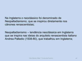 Na Inglaterra o neoclássico foi denominado de
Neopalladianismo, que se inspirou diretamente nos
cânones renascentistas;

Neopalladianismo – tendência neoclássica em Inglaterra
que se inspira nas ideias do arquiteto renascentista italiano
Andrea Palladio (1508-80), que trabalhou em Inglaterra;

Vítor Santos, Mód. 7, Curso de Turismo

44

 