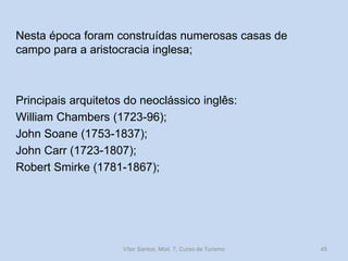 Nesta época foram construídas numerosas casas de
campo para a aristocracia inglesa;

Principais arquitetos do neoclássico inglês:
William Chambers (1723-96);
John Soane (1753-1837);
John Carr (1723-1807);
Robert Smirke (1781-1867);

Vítor Santos, Mód. 7, Curso de Turismo

45

 