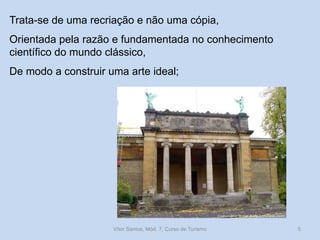 Trata-se de uma recriação e não uma cópia,
Orientada pela razão e fundamentada no conhecimento
científico do mundo clássico,
De modo a construir uma arte ideal;

Vítor Santos, Mód. 7, Curso de Turismo

5

 