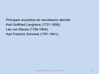 Principais arquitetos do neoclássico alemão:
Karl Gottfried Langhans (1731-1808);
Leo von Klenze (1784-1864);
Karl Friedrich Schinkel (1781-1841);

Vítor Santos, Mód. 7, Curso de Turismo

50

 