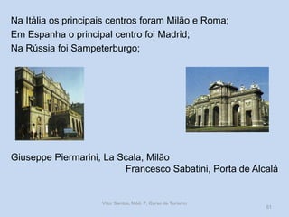 Na Itália os principais centros foram Milão e Roma;
Em Espanha o principal centro foi Madrid;
Na Rússia foi Sampeterburgo;

Giuseppe Piermarini, La Scala, Milão
Francesco Sabatini, Porta de Alcalá

Vítor Santos, Mód. 7, Curso de Turismo

51

 