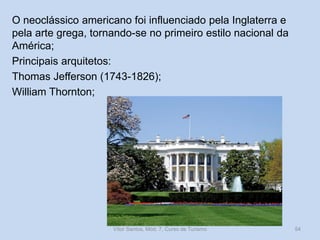 O neoclássico americano foi influenciado pela Inglaterra e
pela arte grega, tornando-se no primeiro estilo nacional da
América;
Principais arquitetos:
Thomas Jefferson (1743-1826);
William Thornton;

Vítor Santos, Mód. 7, Curso de Turismo

54

 