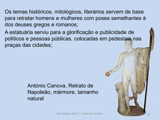 Os temas históricos, mitológicos, literários servem de base
para retratar homens e mulheres com poses semelhantes à
dos deuses gregos e romanos;
A estatuária serviu para a glorificação e publicidade de
políticos e pessoas públicas, colocadas em pedestais nas
praças das cidades;

António Canova, Retrato de
Napoleão, mármore, tamanho
natural
Vítor Santos, Mód. 7, Curso de Turismo

57

 