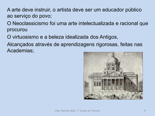 A arte deve instruir, o artista deve ser um educador público
ao serviço do povo;
O Neoclassicismo foi uma arte intelectualizada e racional que
procurou
O virtuosismo e a beleza idealizada dos Antigos,
Alcançados através de aprendizagens rigorosas, feitas nas
Academias;

Vítor Santos, Mód. 7, Curso de Turismo

6

 
