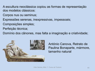 A escultura neoclássica copiou as formas de representação
dos modelos clássicos:
Corpos nus ou seminus;
Expressões serenas, inexpressivas, impessoais;
Composições simples;
Perfeição técnica;
Domínio dos cânones, mas falta a imaginação e criatividade;
António Canova, Retrato de
Paulina Bonaparte, mármore,
tamanho natural

Vítor Santos, Mód. 7, Curso de Turismo

60

 