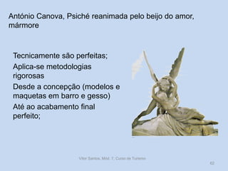 António Canova, Psiché reanimada pelo beijo do amor,
mármore

Tecnicamente são perfeitas;
Aplica-se metodologias
rigorosas
Desde a concepção (modelos e
maquetas em barro e gesso)
Até ao acabamento final
perfeito;

Vítor Santos, Mód. 7, Curso de Turismo
62

 