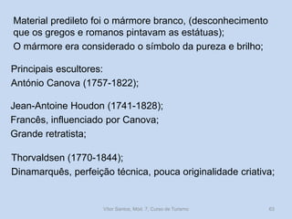 Material predileto foi o mármore branco, (desconhecimento
que os gregos e romanos pintavam as estátuas);
O mármore era considerado o símbolo da pureza e brilho;

Principais escultores:
António Canova (1757-1822);
Jean-Antoine Houdon (1741-1828);
Francês, influenciado por Canova;
Grande retratista;
Thorvaldsen (1770-1844);
Dinamarquês, perfeição técnica, pouca originalidade criativa;

Vítor Santos, Mód. 7, Curso de Turismo

63

 