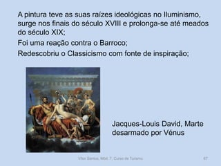 A pintura teve as suas raízes ideológicas no Iluminismo,
surge nos finais do século XVIII e prolonga-se até meados
do século XIX;
Foi uma reação contra o Barroco;
Redescobriu o Classicismo com fonte de inspiração;

Jacques-Louis David, Marte
desarmado por Vénus

Vítor Santos, Mód. 7, Curso de Turismo

67

 
