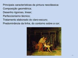 Principais características da pintura neoclássica:
Composição geométrica;
Desenho rigoroso, linear;
Perfeccionismo técnico;
Tratamento elaborado do claro-escuro;
Predominância da linha, do contorno sobre a cor;

Vítor Santos, Mód. 7, Curso de Turismo

69

 
