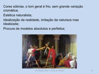 Cores sóbrias, o tom geral é frio, sem grande variação
cromática;
Estética naturalista;
Idealização da realidade, imitação da natureza mas
idealizada;
Procura de modelos absolutos e perfeitos;

Vítor Santos, Mód. 7, Curso de Turismo

70

 