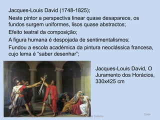 Jacques-Louis David (1748-1825);
Neste pintor a perspectiva linear quase desaparece, os
fundos surgem uniformes, lisos quase abstractos;
Efeito teatral da composição;
A figura humana é despojada de sentimentalismos;
Fundou a escola académica da pintura neoclássica francesa,
cujo lema é “saber desenhar”;
Jacques-Louis David, O
Juramento dos Horácios,
330x425 cm

Vítor Santos, Mód. 7, Curso de Turismo

72/64

 