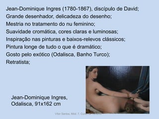 Jean-Dominique Ingres (1780-1867), discípulo de David;
Grande desenhador, delicadeza do desenho;
Mestria no tratamento do nu feminino;
Suavidade cromática, cores claras e luminosas;
Inspiração nas pinturas e baixos-relevos clássicos;
Pintura longe de tudo o que é dramático;
Gosto pelo exótico (Odalisca, Banho Turco);
Retratista;

Jean-Dominique Ingres,
Odalisca, 91x162 cm
Vítor Santos, Mód. 7, Curso de Turismo

77

 