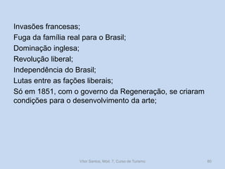 Invasões francesas;
Fuga da família real para o Brasil;
Dominação inglesa;
Revolução liberal;
Independência do Brasil;
Lutas entre as fações liberais;
Só em 1851, com o governo da Regeneração, se criaram
condições para o desenvolvimento da arte;

Vítor Santos, Mód. 7, Curso de Turismo

80

 
