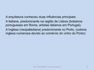 A arquitetura conheceu duas influências principais:
A Italiana, predominante na região de Lisboa (bolseiros
portugueses em Roma, artistas italianos em Portugal);
A Inglesa (neopalladiana) predominante no Porto, (colónia
inglesa numerosa devido ao comércio do vinho do Porto);

Vítor Santos, Mód. 7, Curso de Turismo

83

 
