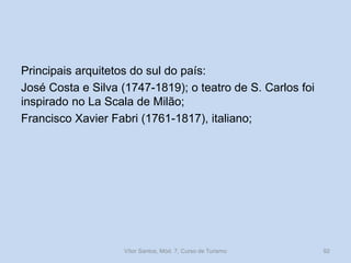 Principais arquitetos do sul do país:
José Costa e Silva (1747-1819); o teatro de S. Carlos foi
inspirado no La Scala de Milão;
Francisco Xavier Fabri (1761-1817), italiano;

Vítor Santos, Mód. 7, Curso de Turismo

92

 