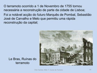 O terramoto ocorrido a 1 de Novembro de 1755 tornou
necessária a reconstrução de parte da cidade de Lisboa;
Foi a notável acção do futuro Marquês de Pombal, Sebastião
José de Carvalho e Melo que permitiu uma rápida
reconstrução da capital;

Le Bras, Ruínas do
terramoto
Vítor Santos, Mód. 7, Curso de Turismo

94

 