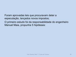 Foram aprovadas leis que procuravam deter a
especulação, lançados novos impostos;
O primeiro estudo foi da responsabilidade do engenheiro
Manuel Maia, propunha 5 hipóteses:

Vítor Santos, Mód. 7, Curso de Turismo

95

 