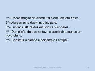1ª - Reconstrução da cidade tal e qual ela era antes;
2ª - Alargamento das vias principais;
3ª - Limitar a altura dos edifícios a 2 andares;
4ª - Demolição do que restava e construir segundo um
novo plano;
5ª - Construir a cidade a ocidente da antiga;

Vítor Santos, Mód. 7, Curso de Turismo

96

 