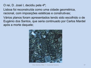 O rei, D. José I, decidiu pela 4ª;
Lisboa foi reconstruída como uma cidade geométrica,
racional, com imposições estéticas e construtivas;
Vários planos foram apresentados tendo sido escolhido o de
Eugénio dos Santos, que seria continuado por Carlos Mardel
após a morte daquele;

Vítor Santos, Mód. 7, Curso de Turismo

97

 
