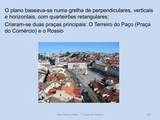 O plano baseava-se numa grelha de perpendiculares, verticais
e horizontais, com quarteirões retangulares;
Criaram-se duas praças principais: O Terreiro do Paço (Praça
do Comércio) e o Rossio

Vítor Santos, Mód. 7, Curso de Turismo

99/

 