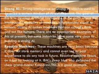  Strong AI:- Strong intelligence or Strong AI which is used to
describe a certain mindset of AI development. The goal of
this is to develop Artificial intelligence at the point where the
Intellectual Capability of machines is functionally equal to
humans. Strong AI makes machines that can actually think
and act like humans. There are no appropriate examples of
this at present, but some industries have come very close to
building a strong AI.
 Reactive Machines:- These machines are very basic because
it does not store memory and cannot even use its past
experience to do any task in future. Reactive machine reacts
on it just by looking at it. IBM's deep blue who defeated the
chess grand master Kasparov. This is a good example.
 
