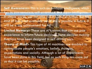 Self Awareness:- This is such an artificial intelligence, which
has its own conscious, self awareness and super intelligence.
In simple words, you can also call it a kind of human. But this
kind of bot is not available yet. If this is possible in future, it
will be a big achievement for AI.
 Limited Memory:- These are AI systems that can use past
experience to inform future decisions. Some decision making
functions have been designed in self driving cars.
 Theory of Mind:- This type of AI machines are enabled to
communicate people's emotions, beliefs, thoughts,
expectations and socially. Although a lot of experiments
have been done in this field, but no such thing has come out
so that it can be possible.
 