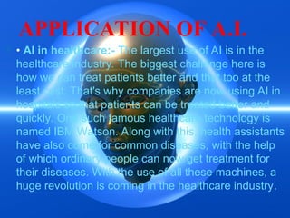 APPLICATION OF A.I.
 • AI in healthcare:- The largest use of AI is in the
healthcare industry. The biggest challenge here is
how we can treat patients better and that too at the
least cost. That's why companies are now using AI in
hospitals so that patients can be treated better and
quickly. One such famous healthcare technology is
named IBM Watson. Along with this, health assistants
have also come for common diseases, with the help
of which ordinary people can now get treatment for
their diseases. With the use of all these machines, a
huge revolution is coming in the healthcare industry.
 