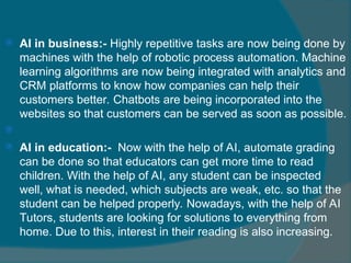  AI in business:- Highly repetitive tasks are now being done by
machines with the help of robotic process automation. Machine
learning algorithms are now being integrated with analytics and
CRM platforms to know how companies can help their
customers better. Chatbots are being incorporated into the
websites so that customers can be served as soon as possible.

 AI in education:- Now with the help of AI, automate grading
can be done so that educators can get more time to read
children. With the help of AI, any student can be inspected
well, what is needed, which subjects are weak, etc. so that the
student can be helped properly. Nowadays, with the help of AI
Tutors, students are looking for solutions to everything from
home. Due to this, interest in their reading is also increasing.
 