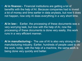  AI in finance:- Financial institutions are getting a lot of
benefits with the help of AI. Because companies had to invest
a lot of money and time earlier in data anylasis, but now it does
not happen, now only AI does everything in a very short time.
 AI in law:- Earlier, the processing of these documents was a
very worrying task, but now with the help of AI, now the
processing of these documents is done very easily, this work
runs in a very efficient manner.
 AI in manufacturing:- The use of AI is also very strong in the
manufacturing industry. Earlier, hundreds of people used to do
the work, today, with the help of a machine, the same work is
being done very quickly and better.
 