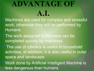 ADVANTAGE OF
A.I.
 Machines are used for complex and stressful
work, otherwise they will be performed by
Humans.
 The work assigned to Humans can be
completed quickly by machines.
 The use of robotics is useful in household
activities, in addition, it is also useful in outer
space and landscape.
 Work done by Artificial Intelligent Machine is
less dangerous than humans.
 