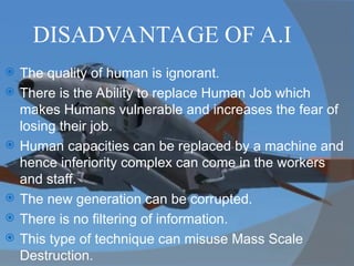 DISADVANTAGE OF A.I
 The quality of human is ignorant.
 There is the Ability to replace Human Job which
makes Humans vulnerable and increases the fear of
losing their job.
 Human capacities can be replaced by a machine and
hence inferiority complex can come in the workers
and staff.
 The new generation can be corrupted.
 There is no filtering of information.
 This type of technique can misuse Mass Scale
Destruction.
 
