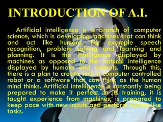 Introduction
INTRODUCTION OF A.I.
Artificial intelligence is a branch of computer
science, which is developing machines that can think
and act like humans. For example speech
recognition, problem solving and learning and
planning. It is the intelligence displayed by
machines as opposed to the natural intelligence
displayed by humans and animals. Through this,
there is a plan to create such a computer controlled
robot or a software that can think as the human
mind thinks. Artificial intelligence is constantly being
prepared to make it perfect. In its training, it is
taught experience from machines, is prepared to
keep pace with new inputs and perform human-like
tasks.
 