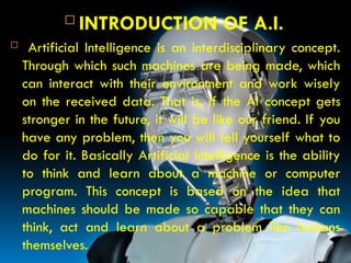 Introduction
 INTRODUCTION OF A.I.
 Artificial Intelligence is an interdisciplinary concept.
Through which such machines are being made, which
can interact with their environment and work wisely
on the received data. That is, if the AI ​
​
concept gets
stronger in the future, it will be like our friend. If you
have any problem, then you will tell yourself what to
do for it. Basically Artificial Intelligence is the ability
to think and learn about a machine or computer
program. This concept is based on the idea that
machines should be made so capable that they can
think, act and learn about a problem like humans
themselves.
 