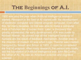 The Beginnings of A.I.
1950 was also the year when Artificial intelligence research
started. Research in the field of AI started with the development
of electronic computer and Stored program computer. Even after
this, for many decades, no link was able to make a computer
think or function like a human mind. Later, a discovery that
greatly accelerated the early development of AI was made by
Norbert Wiener. He proved that all the intelligent behavior of
humans are the result of feedback mechanism. Another step in
the direction of modern AI was when Logic Theorist was created.
Designed by Newell and Simon in 1955, it could be considered
the first AI program. After many research, the person who finally
laid the foundation of Artificial intelligence was John McCarthy,
the father of AI. He was an American scientist and cognitive
scientist.
 