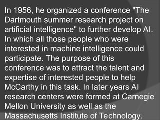In 1956, he organized a conference "The
Dartmouth summer research project on
artificial intelligence" to further develop AI.
In which all those people who were
interested in machine intelligence could
participate. The purpose of this
conference was to attract the talent and
expertise of interested people to help
McCarthy in this task. In later years AI
research centers were formed at Carnegie
Mellon University as well as the
Massachusetts Institute of Technology.
 
