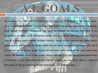 A.I. GOALS
 As we know, AI is the most powerful and fast growing technology in the whole world.
AI is a type of Artificial Consciousness that works on giving instructions to humans.
Even though Artificial intelligence has been developed by humans, but there is no
doubt that AI works more efficiently, better and at a lower cost than humans. That is
why AI is being used in many business industry fields. AI has come in our daily life to
some extent, but the day is not far when we will start using this technology fully. So it
is true that AI has a very bright future all over the world. Much of the work and many
areas will depend on AI in the future. Along with this, it is also being speculated that
it can have a very bad effect on the lives of humans. So, now let us tell you some of
the goals of AI, by achieving this AI technology will reach us soon.
 