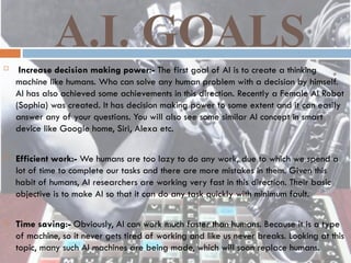 A.I. GOALS
 Increase decision making power:- The first goal of AI is to create a thinking
machine like humans. Who can solve any human problem with a decision by himself.
AI has also achieved some achievements in this direction. Recently a Female AI Robot
(Sophia) was created. It has decision making power to some extent and it can easily
answer any of your questions. You will also see some similar AI concept in smart
device like Google home, Siri, Alexa etc.
 Efficient work:- We humans are too lazy to do any work, due to which we spend a
lot of time to complete our tasks and there are more mistakes in them. Given this
habit of humans, AI researchers are working very fast in this direction. Their basic
objective is to make AI so that it can do any task quickly with minimum fault.
 Time saving:- Obviously, AI can work much faster than humans. Because it is a type
of machine, so it never gets tired of working and like us never breaks. Looking at this
topic, many such AI machines are being made, which will soon replace humans.
 
