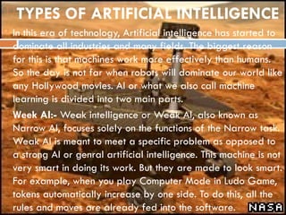 TYPES OF ARTIFICIAL INTELLIGENCE
 In this era of technology, Artificial intelligence has started to
dominate all industries and many fields. The biggest reason
for this is that machines work more effectively than humans.
So the day is not far when robots will dominate our world like
any Hollywood movies. AI or what we also call machine
learning is divided into two main parts.
 Week AI:- Weak intelligence or Weak AI, also known as
Narrow AI, focuses solely on the functions of the Narrow task.
Weak AI is meant to meet a specific problem as opposed to
a strong AI or genral artificial intelligence. This machine is not
very smart in doing its work. But they are made to look smart.
For example, when you play Computer Mode in Ludo Game,
tokens automatically increase by one side. To do this, all the
rules and moves are already fed into the software.
 