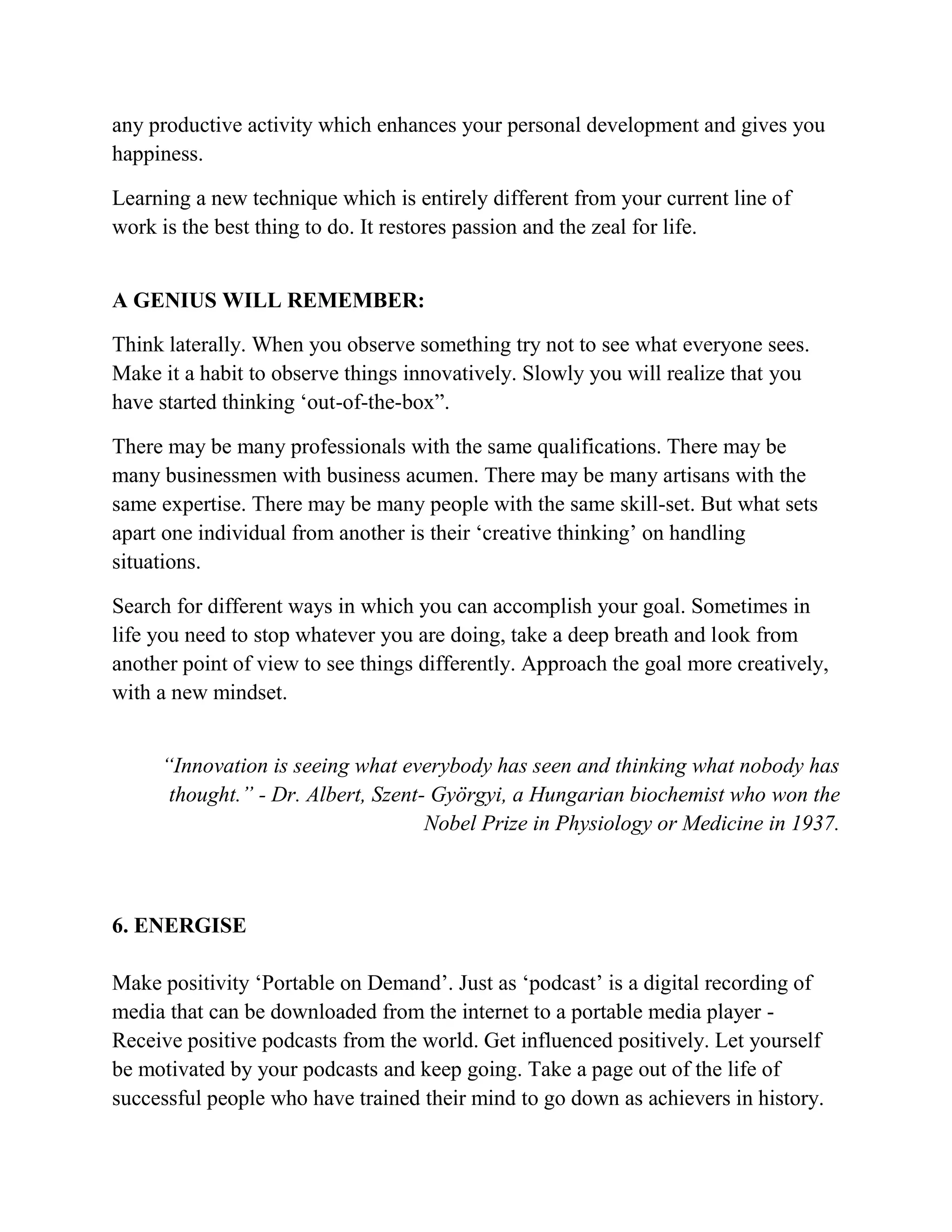 any productive activity which enhances your personal development and gives you
happiness.
Learning a new technique which is entirely different from your current line of
work is the best thing to do. It restores passion and the zeal for life.
A GENIUS WILL REMEMBER:
Think laterally. When you observe something try not to see what everyone sees.
Make it a habit to observe things innovatively. Slowly you will realize that you
have started thinking ‘out-of-the-box”.
There may be many professionals with the same qualifications. There may be
many businessmen with business acumen. There may be many artisans with the
same expertise. There may be many people with the same skill-set. But what sets
apart one individual from another is their ‘creative thinking’ on handling
situations.
Search for different ways in which you can accomplish your goal. Sometimes in
life you need to stop whatever you are doing, take a deep breath and look from
another point of view to see things differently. Approach the goal more creatively,
with a new mindset.
“Innovation is seeing what everybody has seen and thinking what nobody has
thought.” - Dr. Albert, Szent- Györgyi, a Hungarian biochemist who won the
Nobel Prize in Physiology or Medicine in 1937.
6. ENERGISE
Make positivity ‘Portable on Demand’. Just as ‘podcast’ is a digital recording of
media that can be downloaded from the internet to a portable media player -
Receive positive podcasts from the world. Get influenced positively. Let yourself
be motivated by your podcasts and keep going. Take a page out of the life of
successful people who have trained their mind to go down as achievers in history.
 