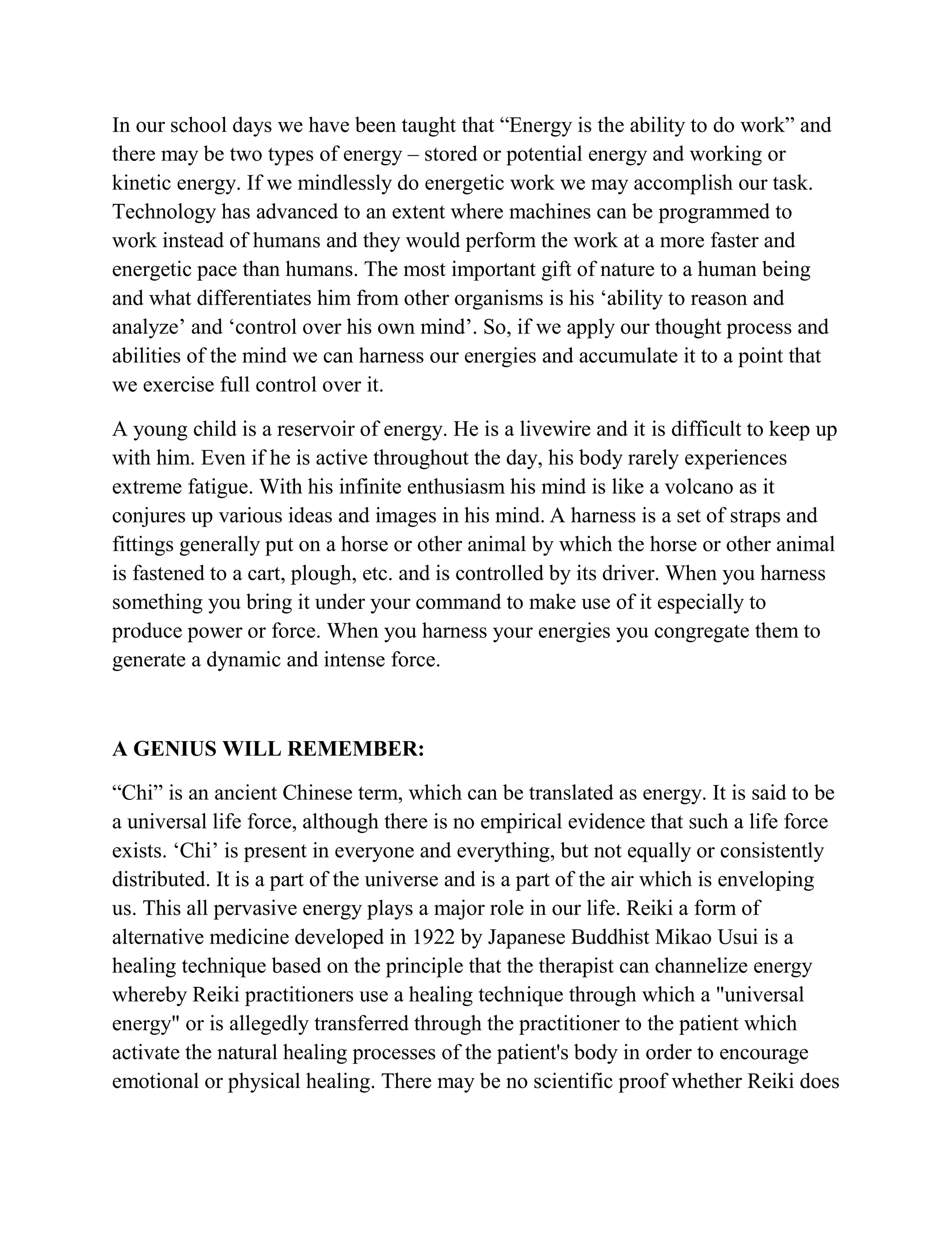 In our school days we have been taught that “Energy is the ability to do work” and
there may be two types of energy – stored or potential energy and working or
kinetic energy. If we mindlessly do energetic work we may accomplish our task.
Technology has advanced to an extent where machines can be programmed to
work instead of humans and they would perform the work at a more faster and
energetic pace than humans. The most important gift of nature to a human being
and what differentiates him from other organisms is his ‘ability to reason and
analyze’ and ‘control over his own mind’. So, if we apply our thought process and
abilities of the mind we can harness our energies and accumulate it to a point that
we exercise full control over it.
A young child is a reservoir of energy. He is a livewire and it is difficult to keep up
with him. Even if he is active throughout the day, his body rarely experiences
extreme fatigue. With his infinite enthusiasm his mind is like a volcano as it
conjures up various ideas and images in his mind. A harness is a set of straps and
fittings generally put on a horse or other animal by which the horse or other animal
is fastened to a cart, plough, etc. and is controlled by its driver. When you harness
something you bring it under your command to make use of it especially to
produce power or force. When you harness your energies you congregate them to
generate a dynamic and intense force.
A GENIUS WILL REMEMBER:
“Chi” is an ancient Chinese term, which can be translated as energy. It is said to be
a universal life force, although there is no empirical evidence that such a life force
exists. ‘Chi’ is present in everyone and everything, but not equally or consistently
distributed. It is a part of the universe and is a part of the air which is enveloping
us. This all pervasive energy plays a major role in our life. Reiki a form of
alternative medicine developed in 1922 by Japanese Buddhist Mikao Usui is a
healing technique based on the principle that the therapist can channelize energy
whereby Reiki practitioners use a healing technique through which a "universal
energy" or is allegedly transferred through the practitioner to the patient which
activate the natural healing processes of the patient's body in order to encourage
emotional or physical healing. There may be no scientific proof whether Reiki does
 