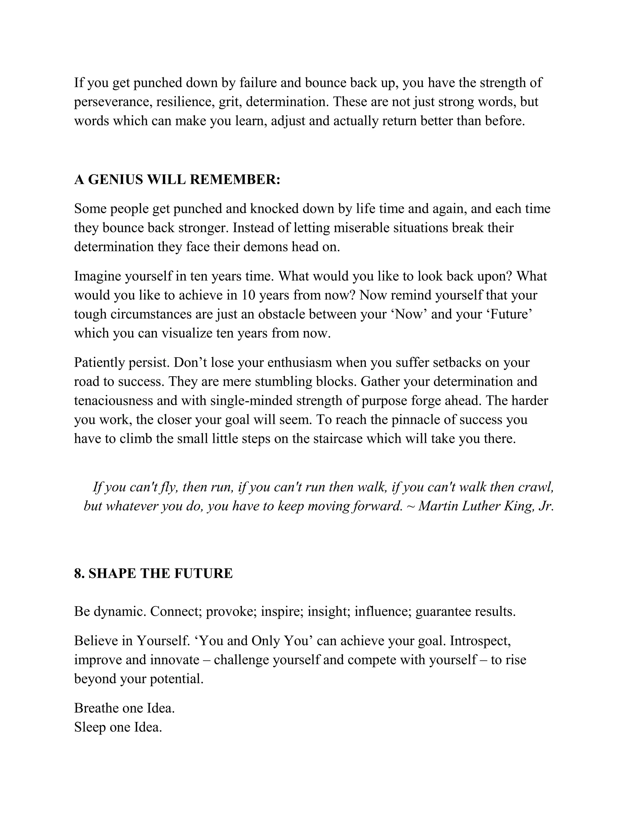 If you get punched down by failure and bounce back up, you have the strength of
perseverance, resilience, grit, determination. These are not just strong words, but
words which can make you learn, adjust and actually return better than before.
A GENIUS WILL REMEMBER:
Some people get punched and knocked down by life time and again, and each time
they bounce back stronger. Instead of letting miserable situations break their
determination they face their demons head on.
Imagine yourself in ten years time. What would you like to look back upon? What
would you like to achieve in 10 years from now? Now remind yourself that your
tough circumstances are just an obstacle between your ‘Now’ and your ‘Future’
which you can visualize ten years from now.
Patiently persist. Don’t lose your enthusiasm when you suffer setbacks on your
road to success. They are mere stumbling blocks. Gather your determination and
tenaciousness and with single-minded strength of purpose forge ahead. The harder
you work, the closer your goal will seem. To reach the pinnacle of success you
have to climb the small little steps on the staircase which will take you there.
If you can't fly, then run, if you can't run then walk, if you can't walk then crawl,
but whatever you do, you have to keep moving forward. ~ Martin Luther King, Jr.
8. SHAPE THE FUTURE
Be dynamic. Connect; provoke; inspire; insight; influence; guarantee results.
Believe in Yourself. ‘You and Only You’ can achieve your goal. Introspect,
improve and innovate – challenge yourself and compete with yourself – to rise
beyond your potential.
Breathe one Idea.
Sleep one Idea.
 