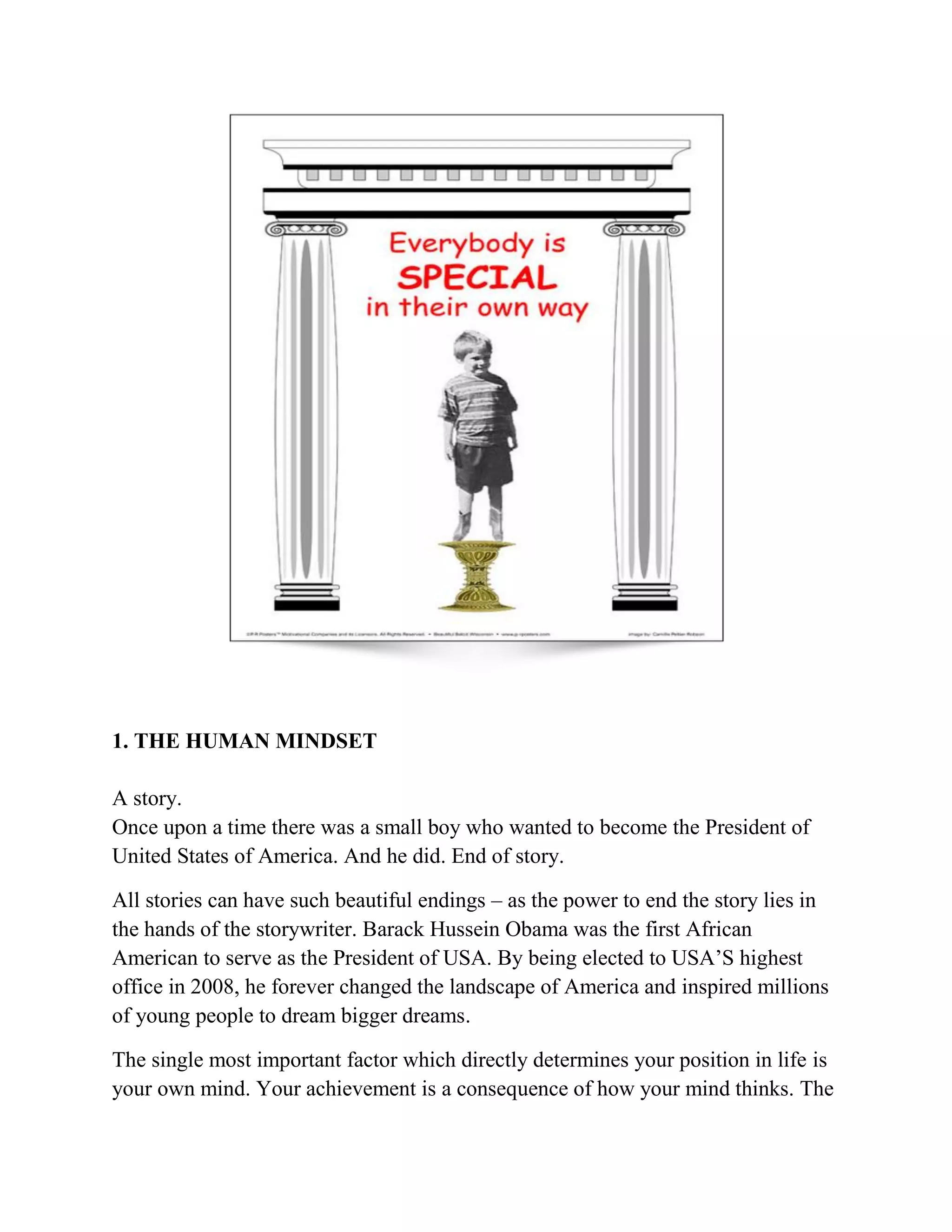 1. THE HUMAN MINDSET
A story.
Once upon a time there was a small boy who wanted to become the President of
United States of America. And he did. End of story.
All stories can have such beautiful endings – as the power to end the story lies in
the hands of the storywriter. Barack Hussein Obama was the first African
American to serve as the President of USA. By being elected to USA’S highest
office in 2008, he forever changed the landscape of America and inspired millions
of young people to dream bigger dreams.
The single most important factor which directly determines your position in life is
your own mind. Your achievement is a consequence of how your mind thinks. The
 