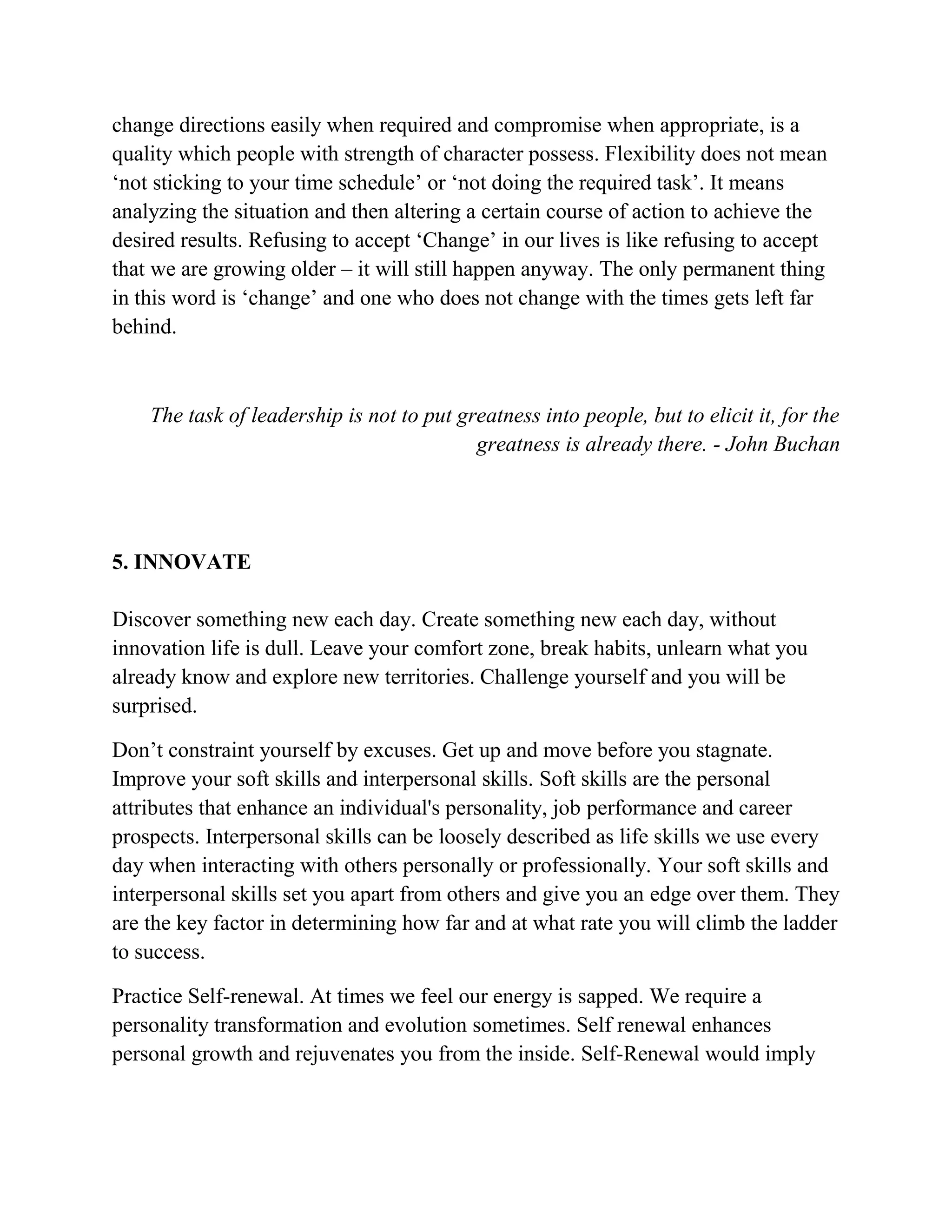 change directions easily when required and compromise when appropriate, is a
quality which people with strength of character possess. Flexibility does not mean
‘not sticking to your time schedule’ or ‘not doing the required task’. It means
analyzing the situation and then altering a certain course of action to achieve the
desired results. Refusing to accept ‘Change’ in our lives is like refusing to accept
that we are growing older – it will still happen anyway. The only permanent thing
in this word is ‘change’ and one who does not change with the times gets left far
behind.
The task of leadership is not to put greatness into people, but to elicit it, for the
greatness is already there. - John Buchan
5. INNOVATE
Discover something new each day. Create something new each day, without
innovation life is dull. Leave your comfort zone, break habits, unlearn what you
already know and explore new territories. Challenge yourself and you will be
surprised.
Don’t constraint yourself by excuses. Get up and move before you stagnate.
Improve your soft skills and interpersonal skills. Soft skills are the personal
attributes that enhance an individual's personality, job performance and career
prospects. Interpersonal skills can be loosely described as life skills we use every
day when interacting with others personally or professionally. Your soft skills and
interpersonal skills set you apart from others and give you an edge over them. They
are the key factor in determining how far and at what rate you will climb the ladder
to success.
Practice Self-renewal. At times we feel our energy is sapped. We require a
personality transformation and evolution sometimes. Self renewal enhances
personal growth and rejuvenates you from the inside. Self-Renewal would imply
 